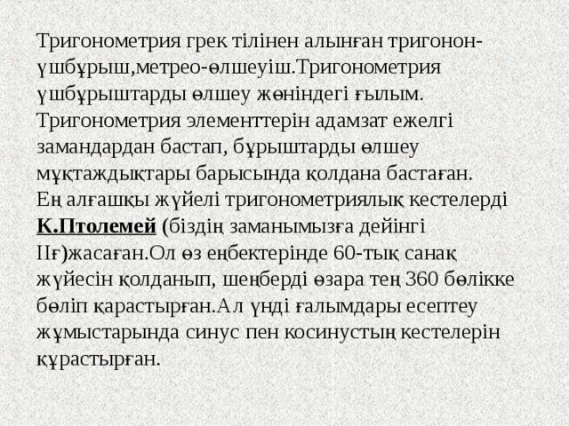 Тригонометрия грек тілінен алынған тригонон-үшбұрыш,метрео-өлшеуіш.Тригонометрия үшбұрыштарды өлшеу жөніндегі ғылым.   Тригонометрия элементтерін адамзат ежелгі замандардан бастап, бұрыштарды өлшеу мұқтаждықтары барысында қолдана бастаған.   Ең алғашқы жүйелі тригонометриялық кестелерді К.Птолемей (біздің заманымызға дейінгі ІІғ)жасаған.Ол өз еңбектерінде 60-тық санақ жүйесін қолданып, шеңберді өзара тең 360 бөлікке бөліп қарастырған.Ал үнді ғалымдары есептеу жұмыстарында синус пен косинустың кестелерін құрастырған. 