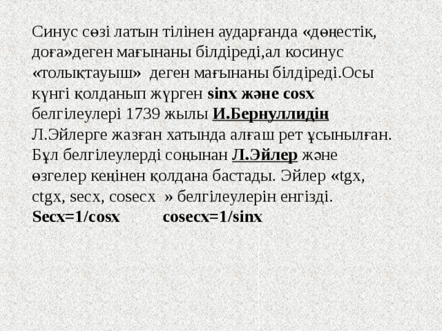 Синус сөзі латын тілінен аударғанда «дөңестік, доға»деген мағынаны білдіреді,ал косинус «толықтауыш» деген мағынаны білдіреді.Осы күнгі қолданып жүрген sin х және cos х белгілеулері 1739 жылы И.Бернуллидің Л.Эйлерге жазған хатында алғаш рет ұсынылған. Бұл белгілеулерді соңынан Л.Эйлер және өзгелер кеңінен қолдана бастады. Эйлер « tgx, ctgx, secx, cosecx »  белгілеулерін енгізді. Secx=1/cosx cosecx=1/sinx 
