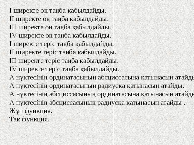 І ширекте оң таңба қабылдайды. ІІ ширекте оң таңба қабылдайды. ІІІ ширекте оң таңба қабылдайды. І V ширекте оң таңба қабылдайды. І ширекте теріс таңба қабылдайды. ІІ ширекте теріс таңба қабылдайды. ІІІ ширекте теріс таңба қабылдайды. І V ширекте теріс таңба қабылдайды. А нүктесінің ординатасының абсциссасына қатынасын атайды . А нүктесінің ординатасының радиусқа қатынасын атайды. А нүктесінің абсциссасының ординатасына қатынасын атайды . А нүктесінің абсциссасының радиусқа қатынасын атайды . Жұп функция. Тақ функция. 