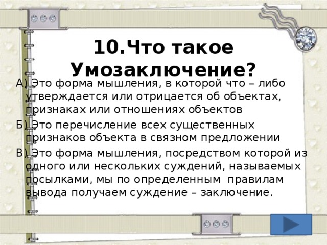 10.Что такое Умозаключение? А) Это форма мышления, в которой что – либо утверждается или отрицается об объектах, признаках или отношениях объектов Б) Это перечисление всех существенных признаков объекта в связном предложении В) Это форма мышления, посредством которой из одного или нескольких суждений, называемых посылками, мы по определенным правилам вывода получаем суждение – заключение.  