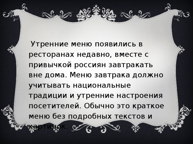    Утренние меню появились в ресторанах недавно, вместе с привычкой россиян завтракать вне дома. Меню завтрака должно учитывать национальные традиции и утренние настроения посетителей. Обычно это краткое меню без подробных текстов и картинок.