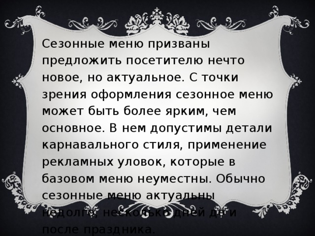 Сезонные меню призваны предложить посетителю нечто новое, но актуальное. С точки зрения оформления сезонное меню может быть более ярким, чем основное. В нем допустимы детали карнавального стиля, применение рекламных уловок, которые в базовом меню неуместны. Обычно сезонные меню актуальны недолго, несколько дней до и после праздника.