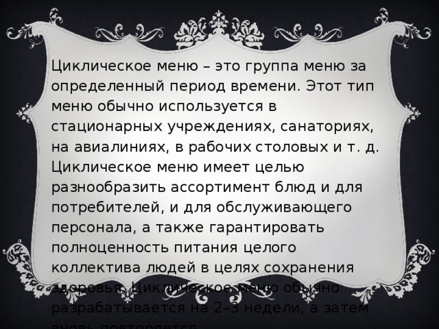 Циклическое меню – это группа меню за определенный период времени. Этот тип меню обычно используется в стационарных учреждениях, санаториях, на авиалиниях, в рабочих столовых и т. д. Циклическое меню имеет целью разнообразить ассортимент блюд и для потребителей, и для обслуживающего персонала, а также гарантировать полноценность питания целого коллектива людей в целях сохранения здоровья. Циклическое меню обычно разрабатывается на 2–3 недели, а затем вновь повторяется.