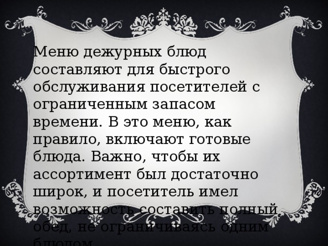 Меню дежурных блюд составляют для быстрого обслуживания посетителей с ограниченным запасом времени. В это меню, как правило, включают готовые блюда. Важно, чтобы их ассортимент был достаточно широк, и посетитель имел возможность составить полный обед, не ограничиваясь одним блюдом .