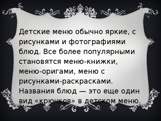 Детские меню обычно яркие, с рисунками и фотографиями блюд. Все более популярными становятся меню-книжки, меню-оригами, меню с рисунками-раскрасками. Названия блюд — это еще один вид «крючков» в детском меню.