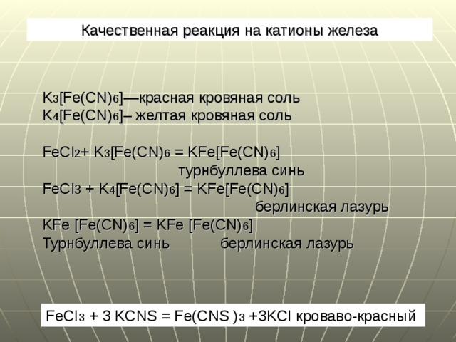Качественная реакция на катионы железа K 3 [Fe(CN) 6 ] —красная кровяная соль K 4 [Fe(CN) 6 ] – желтая кровяная соль FeCl 2 + K 3 [Fe(CN) 6 = KFe[Fe(CN) 6 ]   турнбуллева синь FeCl 3 + K 4 [Fe(CN) 6 ] = KFe[Fe(CN) 6 ]   берлинская лазурь KFe  [Fe(CN) 6 ] = KFe  [Fe(CN) 6 ] Турнбуллева синь берлинская лазурь FeCI 3 + 3 KCNS = Fe(CNS ) 3 +3KCI кроваво-красный  
