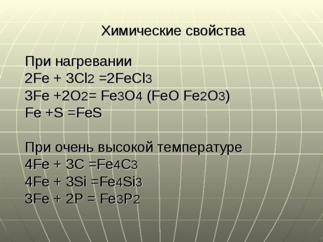 Химические свойства При нагревании 2Fe + 3Cl 2 =2FeCl 3 3Fe +2O 2 = Fe 3 O 4 (FeO Fe 2 O 3 ) Fe +S =FeS При очень высокой температуре 4Fe + 3C =Fe 4 C 3 4Fe + 3Si =Fe 4 Si 3 3Fe + 2P = Fe 3 P 2 