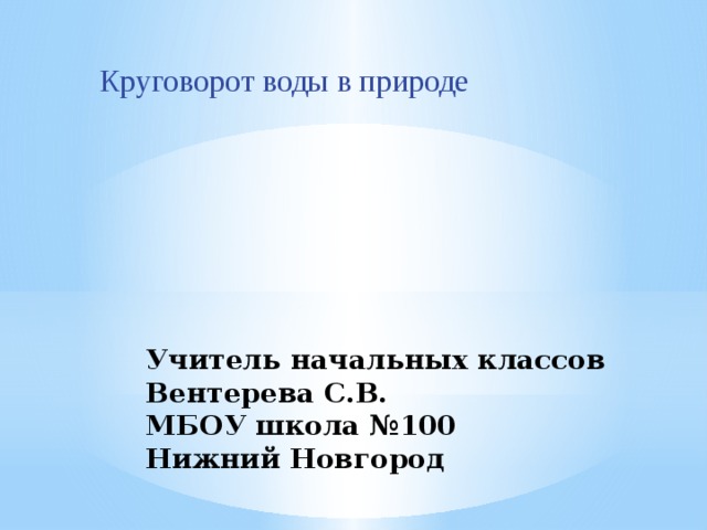 Круговорот воды в природе Учитель начальных классов Вентерева С.В.  МБОУ школа №100  Нижний Новгород 
