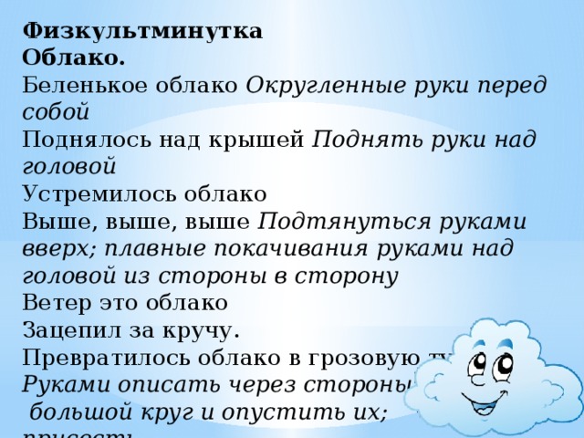 Физкультминутка  Облако.  Беленькое облако  Округленные руки перед собой  Поднялось над крышей Поднять руки над головой  Устремилось облако  Выше, выше, выше  Подтянуться руками вверх; плавные покачивания руками над  головой из стороны в сторону  Ветер это облако  Зацепил за кручу.  Превратилось облако в грозовую тучу Руками описать через стороны вниз  большой круг и опустить их;  присесть .   