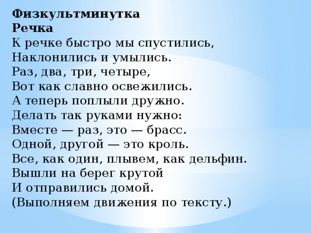 Физкультминутка  Речка   К речке быстро мы спустились,   Наклонились и умылись.   Раз, два, три, четыре,   Вот как славно освежились.   А теперь поплыли дружно.   Делать так руками нужно:   Вместе — раз, это — брасс.   Одной, другой — это кроль.   Все, как один, плывем, как дельфин.   Вышли на берег крутой   И отправились домой.  (Выполняем движения по тексту.)  