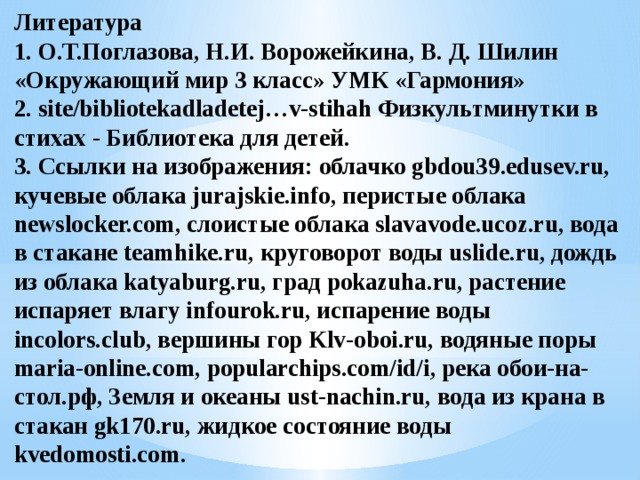 Литература  1. О.Т.Поглазова, Н.И. Ворожейкина, В. Д. Шилин «Окружающий мир 3 класс» УМК «Гармония»  2. site/bibliotekadladetej…v-stihah Физкультминутки в стихах - Библиотека для детей.  3. Ссылки на изображения: облачко gbdou39.edusev.ru, кучевые облака jurajskie.info, перистые облака newslocker.com, слоистые облака slavavode.ucoz.ru, вода в стакане teamhike.ru, круговорот воды uslide.ru, дождь из облака katyaburg.ru, град pokazuha.ru, растение испаряет влагу infourok.ru, испарение воды incolors.club, вершины гор Klv-oboi.ru, водяные поры maria-online.com, popularchips.com/id/i, река обои-на-стол.рф, Земля и океаны ust-nachin.ru, вода из крана в стакан gk170.ru, жидкое состояние воды kvedomosti.com.   