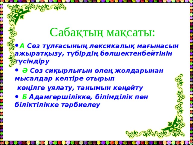 Сабақтың мақсаты: Сабақтың мақсаты: А Сөз тұлғасының лексикалық  мағынасын ажыратқызу, түбірдің бөлшектенбейтінін түсіндіру  Ә  Сөз сиқырлығын өлең жолдарынан мысалдар келтіре отырып  көңілге ұялату, танымын кеңейту   Б  Адамгершілікке, білімділік пен біліктілікке тәрбиелеу 