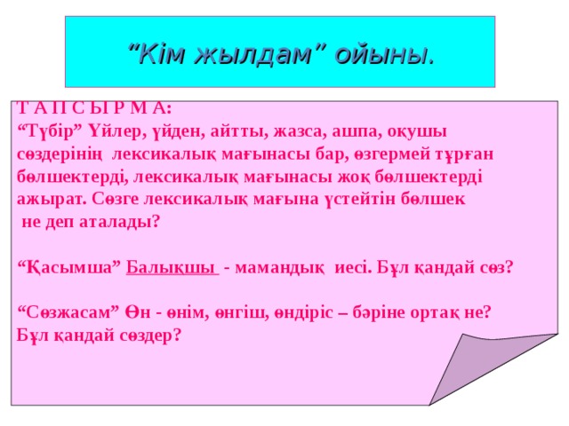 “ Кім жылдам” ойыны. Т А П С Ы Р М А: “ Түбір” Үйлер, үйден, айтты, жазса, ашпа, оқушы сөздерінің лексикалық мағынасы бар, өзгермей тұрған бөлшектерді, лексикалық мағынасы жоқ бөлшектерді ажырат. Сөзге лексикалық мағына үстейтін бөлшек  не деп аталады? “ Қасымша” Балықшы - мамандық иесі. Бұл қандай сөз? “ Сөзжасам” Өн - өнім, өнгіш, өндіріс – бәріне ортақ не? Бұл қандай сөздер? 