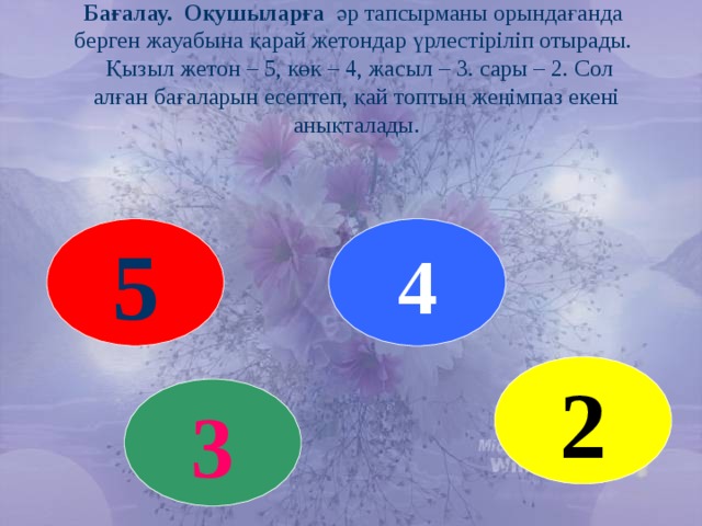 Бағалау. Оқушыларға әр тапсырманы орындағанда берген жауабына қарай жетондар үрлестіріліп отырады.  Қызыл жетон – 5, көк – 4, жасыл – 3. сары – 2. Сол алған бағаларын есептеп, қай топтың жеңімпаз екені анықталады. 5 4 2 3 