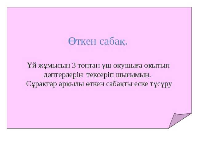 Өткен сабақ.  Үй жұмысын 3 топтан үш оқушыға оқытып дәптерлерін тексеріп шығымын. Сұрақтар арқылы өткен сабақты еске түсүру 