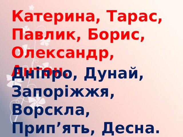 Катерина, Тарас, Павлик, Борис, Олександр, Антон. Дніпро, Дунай, Запоріжжя, Ворскла, Прип’ять, Десна. 