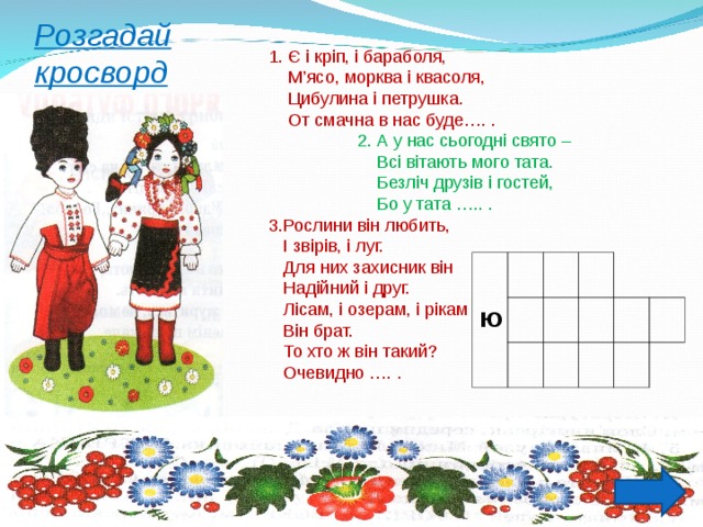           1. Є і кріп, і бараболя,  М’ясо, морква і квасоля,  Цибулина і петрушка.  От смачна в нас буде…. .  2. А у нас сьогодні свято –  Всі вітають мого тата.  Безліч друзів і гостей,  Бо у тата ….. . 3.Рослини він любить,  І звірів, і луг.  Для них захисник він  Надійний і друг.  Лісам, і озерам, і рікам  Він брат.  То хто ж він такий?  Очевидно …. . Розгадай кросворд Ю 