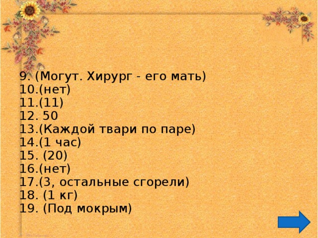 9. (Могут. Хирург - его мать) 10. (нет) 11. (11) 12. 50  13. (Каждой твари по паре) 14. (1 час) 15. (20) 16. (нет) 17. (3, остальные сгорели) 18. (1 кг) 19. (Под мокрым) 