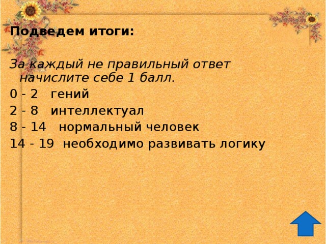 Подведем итоги: За каждый не правильный ответ начислите себе 1 балл. 0 - 2 гений 2 - 8 интеллектуал 8 - 14 нормальный человек 14 - 19 необходимо развивать логику 