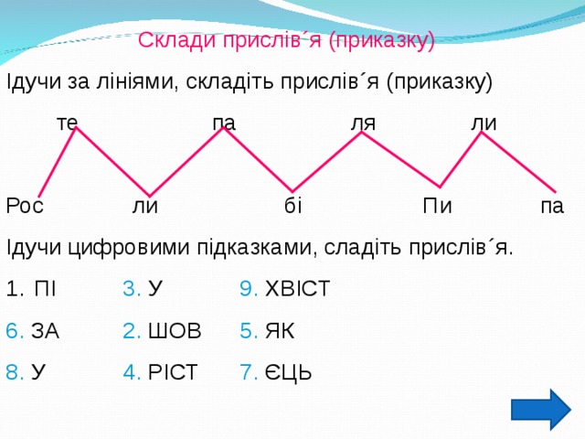 Склади прислів ´ я (приказку) Ідучи за лініями, складіть прислів ´ я (приказку)  те па ля ли Рос ли бі Пи па Ідучи цифровими підказками, сладіть прислів ´ я.  ПІ   3. У   9. ХВІСТ 6. ЗА   2. ШОВ  5. ЯК 8. У   4. РІСТ  7. ЄЦЬ 