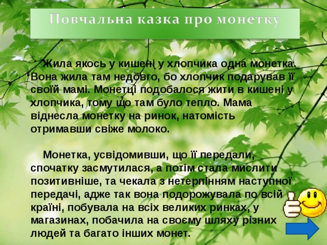  Жила якось у кишені у хлопчика одна монетка. Вона жила там недовго, бо хлопчик подарував її своїй мамі. Монетці подобалося жити в кишені у хлопчика, тому що там було тепло. Мама віднесла монетку на ринок, натомість отримавши свіже молоко.   Монетка, усвідомивши, що її передали, спочатку засмутилася, а потім стала мислити позитивніше, та чекала з нетерпінням наступної передачі, адже так вона подорожувала по всій країні, побувала на всіх великих ринках, у магазинах, побачила на своєму шляху різних людей та багато інших монет.  