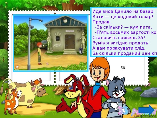 Йде знов Данило на базар: Коти — це ходовий товар! Продав.  -За скільки? — кум пита.  -П'ять восьмих вартості кота Становить гривень 35! Зумів я вигідно продать! А вам порахувати слід, За скільки проданий цей кіт. 56 