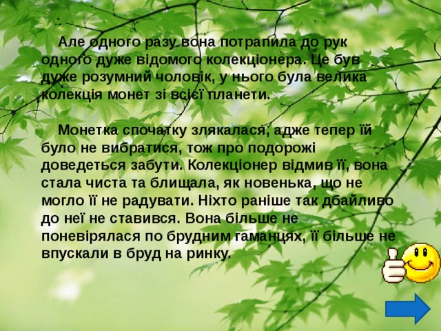  Але одного разу вона потрапила до рук одного дуже відомого колекціонера. Це був дуже розумний чоловік, у нього була велика колекція монет зі всієї планети.   Монетка спочатку злякалася, адже тепер їй було не вибратися, тож про подорожі доведеться забути. Колекціонер відмив її, вона стала чиста та блищала, як новенька, що не могло її не радувати. Ніхто раніше так дбайливо до неї не ставився. Вона більше не поневірялася по брудним гаманцях, її більше не впускали в бруд на ринку.  