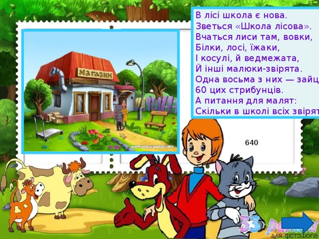 В лісі школа є нова. Зветься «Школа лісова». Вчаться лиси там, вовки, Білки, лосі, їжаки, І косулі, й ведмежата, Й інші малюки-звірята. Одна восьма з них — зайці, 60 цих стрибунців. А питання для малят: Скільки в школі всіх звірят? 640 