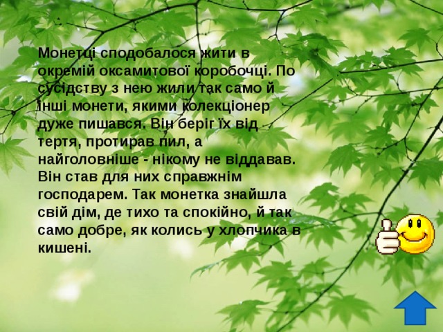 Монетці сподобалося жити в окремій оксамитової коробочці. По сусідству з нею жили так само й інші монети, якими колекціонер дуже пишався. Він беріг їх від тертя, протирав пил, а найголовніше - нікому не віддавав. Він став для них справжнім господарем. Так монетка знайшла свій дім, де тихо та спокійно, й так само добре, як колись у хлопчика в кишені.  