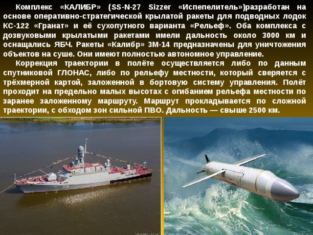 Комплекс «КАЛИБР» ( SS - N -27 Sizzer «Испепелитель»)разработан на основе оперативно-стратегической крылатой ракеты для подводных лодок КС-122 «Гранат» и её сухопутного варианта «Рельеф». Оба комплекса с дозвуковыми крылатыми ракетами имели дальность около 3000 км и оснащались ЯБЧ. Ракеты «Калибр» 3М-14 предназначены для уничтожения объектов на суше. Они имеют полностью автономное управление. Коррекция траектории в полёте осуществляется либо по данным спутниковой ГЛОНАС, либо по рельефу местности, который сверяется с трёхмерной картой, заложенной в бортовую систему управления. Полёт проходит на предельно малых высотах с огибанием рельефа местности по заранее заложенному маршруту. Маршрут прокладывается по сложной траектории, с обходом зон сильной ПВО. Дальность — свыше 2500 км. 