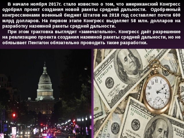 В начале ноября 2017г. стало известно о том, что американский Конгресс одобрил проект создания новой ракеты средней дальности. Одобренный конгрессменами военный бюджет Штатов на 2018 год составляет почти 600 млрд долларов. На первом этапе Конгресс выделяет 58 млн. долларов на разработку наземной ракеты средней дальности. При этом трактовка выглядит «замечательно». Конгресс даёт разрешение на реализацию проекта создания наземной ракеты средней дальности, но не обязывает Пентагон обязательно проводить такие разработки.   