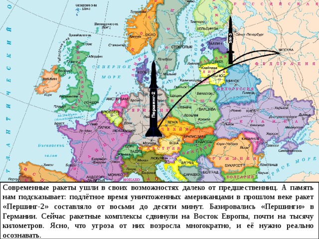 Современные ракеты ушли в своих возможностях далеко от предшественниц. А память нам подсказывает: подлётное время уничтоженных американцами в прошлом веке ракет «Першинг-2» составляло от восьми до десяти минут. Базировались «Першинги» в Германии. Сейчас ракетные комплексы сдвинули на Восток Европы, почти на тысячу километров. Ясно, что угроза от них возросла многократно, и её нужно реально осознавать. 