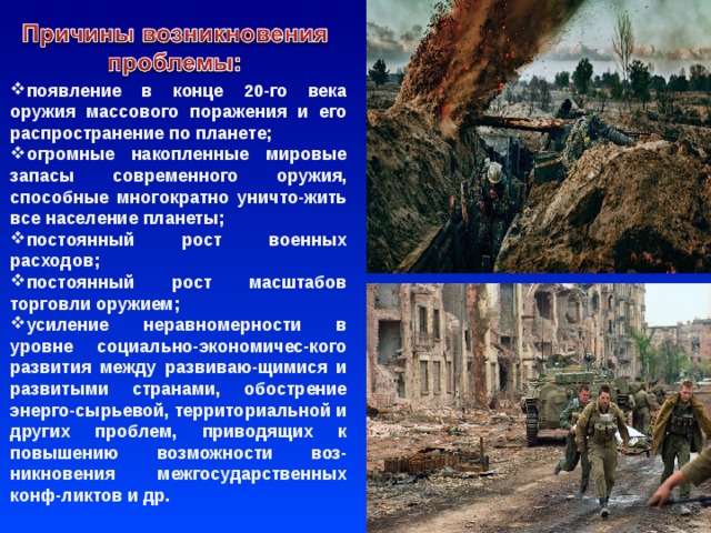  появление в конце 20-го века оружия массового поражения и его распространение по планете; огромные накопленные мировые запасы современного оружия, способные многократно уничто-жить все население планеты; постоянный рост военных расходов; постоянный рост масштабов торговли оружием; усиление неравномерности в уровне социально-экономичес-кого развития между развиваю-щимися и развитыми странами, обострение энерго-сырьевой, территориальной и других проблем, приводящих к повышению возможности воз-никновения межгосударственных конф-ликтов и др.   