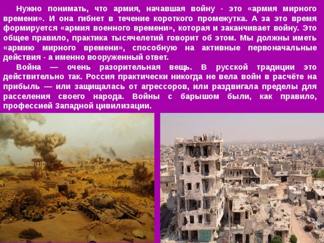 Нужно понимать, что армия, начавшая войну - это «армия мирного времени». И она гибнет в течение короткого промежутка. А за это время формируется «армия военного времени», которая и заканчивает войну. Это общее правило, практика тысячелетий говорит об этом. Мы должны иметь «армию мирного времени», способную на активные первоначальные действия - а именно вооруженный ответ. Война — очень разорительная вещь. В русской традиции это действительно так. Россия практически никогда не вела войн в расчёте на прибыль — или защищалась от агрессоров, или раздвигала пределы для расселения своего народа. Войны с барышом были, как правило, профессией Западной цивилизации. 