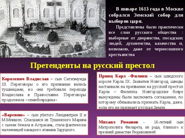 В январе 1613 года в Москве собрался Земский собор для выборов царя. Представлены были практически все слои русского общества : выборные от дворянства, посадских людей, духовенства, казачества и, возможно, даже от черносошного крестьянства Претенденты на русский престол Принц Карл –Филипп – сын шведского короля Карла IX . Захватив Новгород, шведы настаивали на призвании на русский престол Карла – Филиппа. Новгородские бояре вынуждены были заключить соглашение, по которому обязывались признать Карла, даже, если его не признает русская Земля. Королевич Владислав – сын Сигизмунда III . Переговоры о его призвании  велись тушинцами, но они требовали перехода Владислава в Православие. Переговоры продолжила «семибоярщина» «Вареною» – сын убитого Лжедмитрия II и М.Мнишек. Спасшаяся из Тушинского Марина с сыном бежала в Астрахань, стала фактически наложницей казацкого атамана Заруцкого. Михаил Романов - 16-летний сын Митрополита Филарета, из рода, близкого к прежней династии Рюриковичей 17 