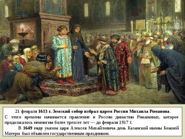  21 февраля  1613 г. Земский собор избрал царем России Михаила Романова . С этого времени начинается правление в России династии Романовых, которое продолжалось немногим более трехсот лет — до февраля 1917 г.  В 1649 году указом царя Алексея Михайловича день Казанской иконы Божией Матери был объявлен государственным праздником. 