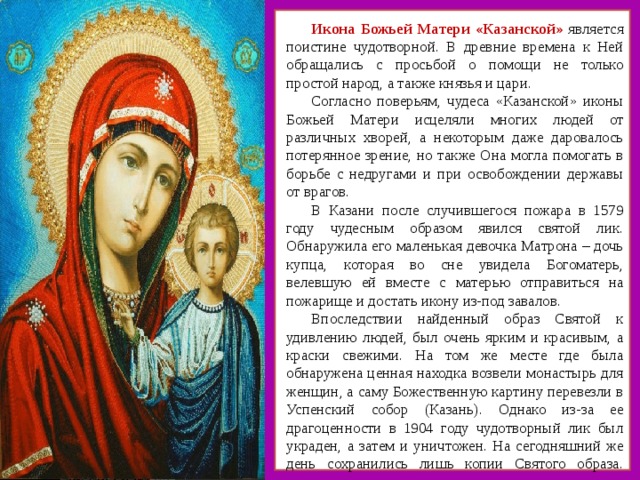 Икона Божьей Матери «Казанской» является поистине чудотворной. В древние времена к Ней обращались с просьбой о помощи не только простой народ, а также князья и цари. Согласно поверьям, чудеса «Казанской» иконы Божьей Матери исцеляли многих людей от различных хворей, а некоторым даже даровалось потерянное зрение, но также Она могла помогать в борьбе с недругами и при освобождении державы от врагов. В Казани после случившегося пожара в 1579 году чудесным образом явился святой лик. Обнаружила его маленькая девочка Матрона – дочь купца, которая во сне увидела Богоматерь, велевшую ей вместе с матерью отправиться на пожарище и достать икону из-под завалов. Впоследствии найденный образ Святой к удивлению людей, был очень ярким и красивым, а краски свежими. На том же месте где была обнаружена ценная находка возвели монастырь для женщин, а саму Божественную картину перевезли в Успенский собор (Казань). Однако из-за ее драгоценности в 1904 году чудотворный лик был украден, а затем и уничтожен. На сегодняшний же день сохранились лишь копии Святого образа.    
