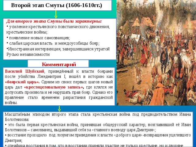 Второй этап Смуты (1606-1610гг.) Для второго этапа Смуты были характерны:  усиление крестьянского повстанческого движения, крестьянские войны;  появление новых самозванцев;  слабая царская власть и междоусобицы бояр; Иностранная интервенция, завершившаяся утратой Русью независимости Комментарий Василий Шуйский , приведённый к власти боярами после убийства Лжедмитрия I , вошёл в историю как «боярский царь». Одним из своих первых шагов новый царь дал «крестоцеловальную запись» , где клялся не допускать произвола и не нарушать прав бояр. Однако его правление стало временем разрастания гражданской войны. Масштабным эпизодом второго этапа стала крестьянская война под предводительством Ивана Болотникова:  это была первая крестьянская война, принявшая общерусский характер, возглавивший её Иван Болотников – самозванец, выдававший себя за «главного воеводу царя Дмитрия»;  восстание проходило под лозунгом приведения к власти «доброго царя»-возвращения уцелевшего Дмитрия;  спеифика восстания в том, что в восстании приняли участие не только крестьяне, но и дворяне 