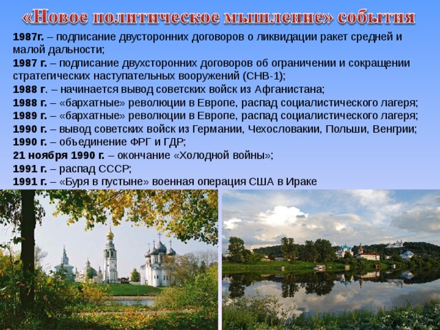 1987г. – подписание двусторонних договоров о ликвидации ракет средней и малой дальности; 1987 г. – подписание двухсторонних договоров об ограничении и сокращении стратегических наступательных вооружений (СНВ-1); 1988 г . – начинается вывод советских войск из Афганистана; 1988 г. – «бархатные» революции в Европе, распад социалистического лагеря; 1989 г. – «бархатные» революции в Европе, распад социалистического лагеря; 1990 г. – вывод советских войск из Германии, Чехословакии, Польши, Венгрии; 1990 г. – объединение ФРГ и ГДР; 21 ноября 1990 г. – окончание «Холодной войны»; 1991 г. – распад СССР; 1991 г. – «Буря в пустыне» военная операция США в Ираке 