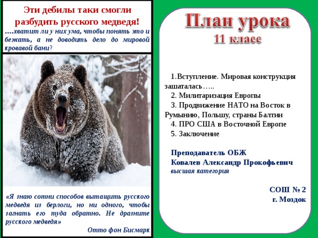Эти дебилы таки смогли разбудить русского медведя! … .хватит ли у них ума, чтобы понять это и бежать, а не доводить дело до мировой кровавой бани ? Вступление. Мировая конструкция зашаталась…..  Милитаризация Европы 3. Продвижение НАТО на Восток в Румынию, Польшу, страны Балтии 4. ПРО США в Восточной Европе 5. Заключение Преподаватель ОБЖ Ковалев Александр Прокофьевич высшая категория СОШ № 2 г. Моздок  «Я знаю сотни способов вытащить русского медведя из берлоги, но ни одного, чтобы загнать его туда обратно. Не дразните русского медведя» Отто фон Бисмарк 