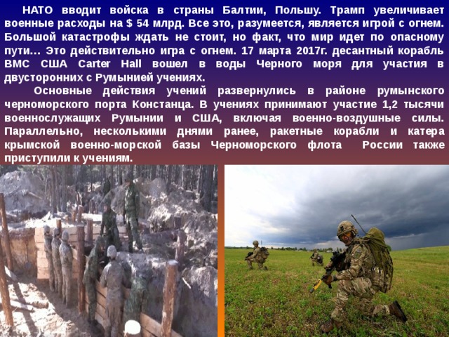 НАТО вводит войска в страны Балтии, Польшу. Трамп увеличивает военные расходы на $ 54 млрд. Все это, разумеется, является игрой с огнем. Большой катастрофы ждать не стоит, но факт, что мир идет по опасному пути… Это действительно игра с огнем. 17 марта 2017г. десантный корабль ВМС США Carter Hall вошел в воды Черного моря для участия в двусторонних с Румынией учениях.  Основные действия учений развернулись в районе румынского черноморского порта Констанца. В учениях принимают участие 1,2 тысячи военнослужащих Румынии и США, включая военно-воздушные силы. Параллельно, несколькими днями ранее, ракетные корабли и катера крымской военно-морской базы Черноморского флота России также приступили к учениям.  