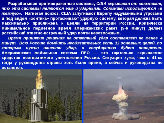 Разрабатывая противоракетные системы, США скрывают от союзников, что эти системы являются ещё и ударными. Союзники используются «в тёмную». Нагнетая психоз, США запугивают Европу надуманными угрозами и под видом «зонтика» протаскивают ударную систему, которая должна быть максимально приближена к целям на территории России. Критически минимальное подлётное время американских ракет (5-6 минут) делает российский ответно-встречный удар почти невозможным. Время принятия решения на ответный удар составляет не менее 4 минут. Всю Россию бомбить необязательно: есть 12 основных целей, по которым нужно нанести удар, и государство будет повержено. Американская мобильная система ПРО — это тщательно скрываемое средство неотвратимого уничтожения России. Ситуация хуже, чем в 41-м: тогда у руководства страны хоть было время, а сейчас и руководства не останется. 