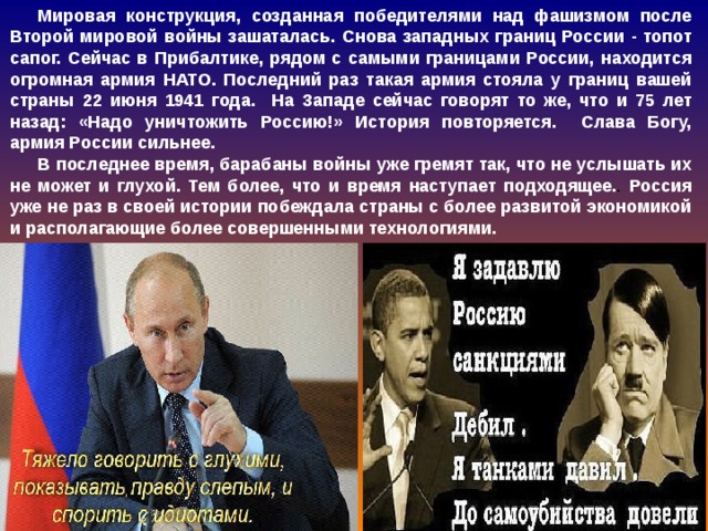 Мировая конструкция, созданная победителями над фашизмом после Второй мировой войны зашаталась. Снова западных границ России - топот сапог. Сейчас в Прибалтике, рядом с самыми границами России, находится огромная армия НАТО. Последний раз такая армия стояла у границ вашей страны 22 июня 1941 года. На Западе сейчас говорят то же, что и 75 лет назад: «Надо уничтожить Россию!» История повторяется. Слава Богу, армия России сильнее. В последнее время, барабаны войны уже гремят так, что не услышать их не может и глухой. Тем более, что и время наступает подходящее. . Россия уже не раз в своей истории побеждала страны с более развитой экономикой и располагающие более совершенными технологиями. 