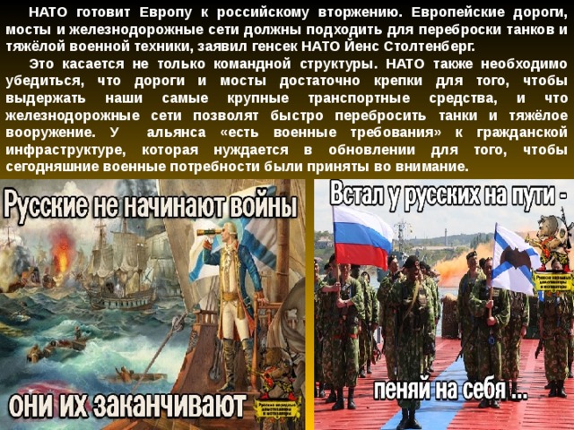 НАТО готовит Европу к российскому вторжению. Европейские дороги, мосты и железнодорожные сети должны подходить для переброски танков и тяжёлой военной техники, заявил генсек НАТО Йенс Столтенберг. Это касается не только командной структуры. НАТО также необходимо убедиться, что дороги и мосты достаточно крепки для того, чтобы выдержать наши самые крупные транспортные средства, и что железнодорожные сети позволят быстро перебросить танки и тяжёлое вооружение. У альянса «есть военные требования» к гражданской инфраструктуре, которая нуждается в обновлении для того, чтобы сегодняшние военные потребности были приняты во внимание. 