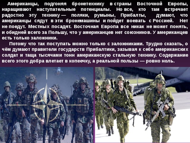 Американцы, подгоняя бронетехнику в страны Восточной Европы, наращивают наступательные потенциалы. Но все, кто там встречает радостно эту технику — поляки, румыны, Прибалты, думают, что американцы сядут в эти бронемашины и пойдет воевать с Россией. Нет не поедут. Местных посадят. Восточная Европа все никак не может понять, и обидней всего за Польшу, что у американцев нет союзников. У американцев есть только заложники.  Потому что так поступать можно только с заложниками. Трудно сказать, о чём думают правители государств Прибалтики, зазывая к себе американских солдат и таща тысячами тонн американскую стальную технику. Содержание всего этого добра влетает в копеечку, а реальной пользы — ровно ноль. 