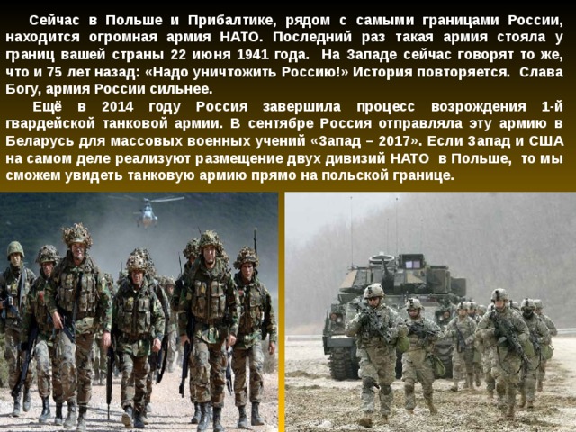 Сейчас в Польше и Прибалтике, рядом с самыми границами России, находится огромная армия НАТО. Последний раз такая армия стояла у границ вашей страны 22 июня 1941 года. На Западе сейчас говорят то же, что и 75 лет назад: «Надо уничтожить Россию!» История повторяется. Слава Богу, армия России сильнее.   Ещё в 2014 году Россия завершила процесс возрождения 1-й гвардейской танковой армии. В сентябре Россия отправляла эту армию в Беларусь для массовых военных учений «Запад – 2017». Если Запад и США на самом деле реализуют размещение двух дивизий НАТО в Польше, то мы сможем увидеть танковую армию прямо на польской границе.  