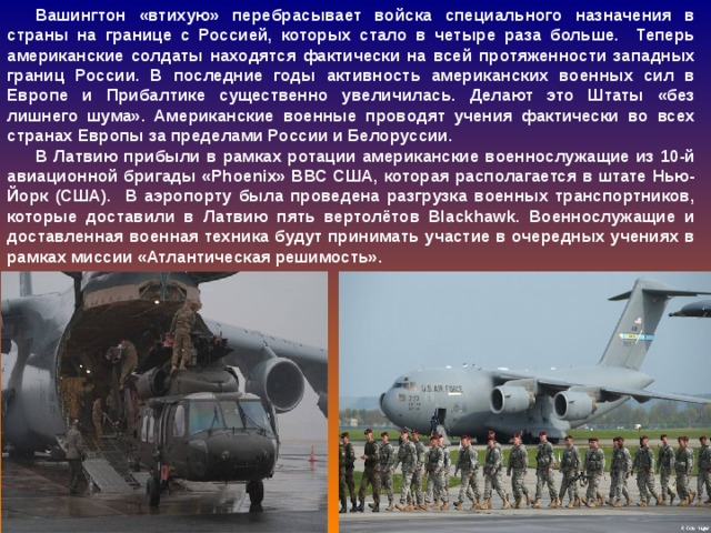 Вашингтон «втихую» перебрасывает войска специального назначения в страны на границе с Россией, которых стало в четыре раза больше. Теперь американские солдаты находятся фактически на всей протяженности западных границ России. В последние годы активность американских военных сил в Европе и Прибалтике существенно увеличилась. Делают это Штаты «без лишнего шума». Американские военные проводят учения фактически во всех странах Европы за пределами России и Белоруссии. В Латвию прибыли в рамках ротации американские военнослужащие из 10-й авиационной бригады «Phoenix» ВВС США, которая располагается в штате Нью-Йорк (США). В аэропорту была проведена разгрузка военных транспортников, которые доставили в Латвию пять вертолётов Blackhawk. Военнослужащие и доставленная военная техника будут принимать участие в очередных учениях в рамках миссии «Атлантическая решимость».  