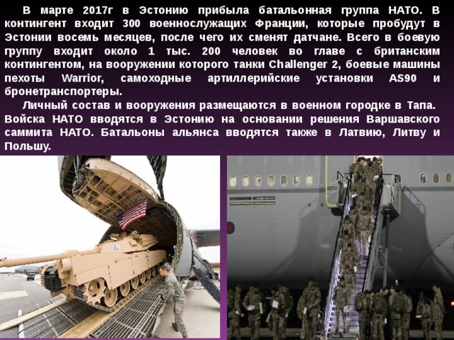 В марте 2017г в Эстонию прибыла батальонная группа НАТО. В контингент входит 300 военнослужащих Франции, которые пробудут в Эстонии восемь месяцев, после чего их сменят датчане. Всего в боевую группу входит около 1 тыс. 200 человек во главе с британским контингентом, на вооружении которого танки Challenger 2, боевые машины пехоты Warrior, самоходные артиллерийские установки AS90 и бронетранспортеры. Личный состав и вооружения размещаются в военном городке в Тапа. Войска НАТО вводятся в Эстонию на основании решения Варшавского саммита НАТО. Батальоны альянса вводятся также в Латвию, Литву и Польшу. 