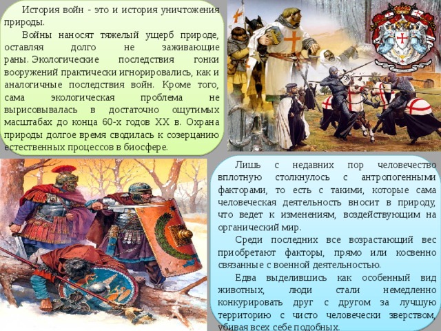 История войн - это и история уничтожения природы. Войны наносят тяжелый ущерб природе, оставляя долго не заживающие раны. Экологические последствия гонки вооружений практически игнорировались, как и аналогичные последствия войн. Кроме того, сама экологическая проблема не вырисовывалась в достаточно ощутимых масштабах до конца 60-х годов ХХ в. Охрана природы долгое время сводилась к созерцанию естественных процессов в биосфере. Лишь с недавних пор человечество вплотную столкнулось с антропогенными факторами, то есть с такими, которые сама человеческая деятельность вносит в природу, что ведет к изменениям, воздействующим на органический мир. Среди последних все возрастающий вес приобретают факторы, прямо или косвенно связанные с военной деятельностью. Едва выделившись как особенный вид животных, люди стали немедленно конкурировать друг с другом за лучшую территорию с чисто человечески зверством, убивая всех себе подобных. 