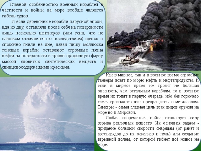 Главной особенностью военных кораблей в частности и войны на море вообще является гибель судов.  И если деревянные корабли парусной эпохи, идя ко дну, оставляли после себя на поверхности лишь несколько центнеров (или тонн, что не слишком отличается по последствиям) щепок и спокойно гнили на дне, давая пищу моллюска тоновые корабли оставляют огромные пятна нефти на поверхности и травят придонную фауну массой ядовитых синтетических веществ и свинцовосодержащими красками. Как в мирное, так и в военное время огромные танкеры возят по морю нефть и нефтепродукты. И если в мирное время им грозит не большая опасность, чем остальным кораблям, то в военное время их топят в первую очередь, ибо без горючего самая грозная техника превращается в металлолом. Танкеры - самая главная цель всех видов оружия на море во II Мировой. Любая современная война использует силу взрыва различных веществ. Их основная задача - придание большой скорости снарядам (от ракет и артснарядов до их осколков и пуль) или создание взрывной волны, от которой гибнет всё живое на море. 